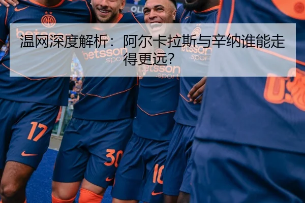温网深度解析：阿尔卡拉斯与辛纳谁能走得更远？