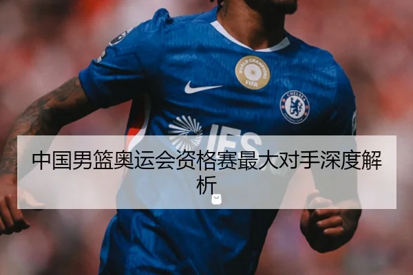 中国男篮奥运会资格赛最大对手深度解析